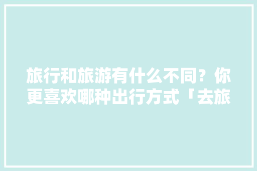 旅行和旅游有什么不同？你更喜欢哪种出行方式「去旅游去」 旅行和旅游有什么不同？你更喜欢哪种出行方式「去旅游去」 美食食谱