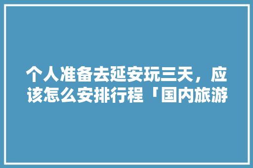 个人准备去延安玩三天，应该怎么安排行程「国内旅游三天攻略两天多少钱」 个人准备去延安玩三天，应该怎么安排行程「国内旅游三天攻略两天多少钱」 美食食谱