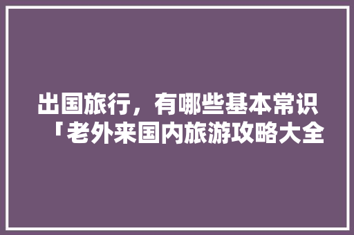 出国旅行，有哪些基本常识「老外来国内旅游攻略大全」 出国旅行，有哪些基本常识「老外来国内旅游攻略大全」 家庭生活