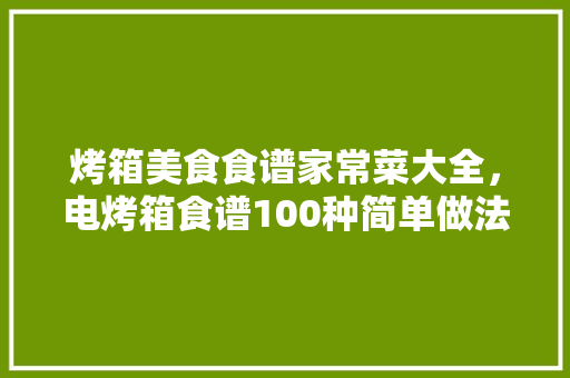 烤箱美食食谱家常菜大全，电烤箱食谱100种简单做法。 烤箱美食食谱家常菜大全，电烤箱食谱100种简单做法。 美食食谱