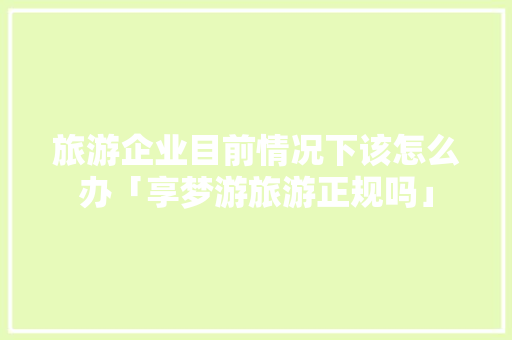 旅游企业目前情况下该怎么办「享梦游旅游正规吗」 旅游企业目前情况下该怎么办「享梦游旅游正规吗」 家庭生活