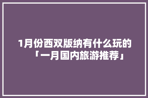 1月份西双版纳有什么玩的「一月国内旅游推荐」