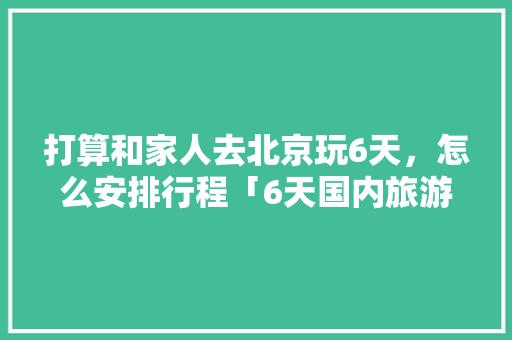 打算和家人去北京玩6天，怎么安排行程「6天国内旅游攻略最新」 打算和家人去北京玩6天，怎么安排行程「6天国内旅游攻略最新」 时尚潮流