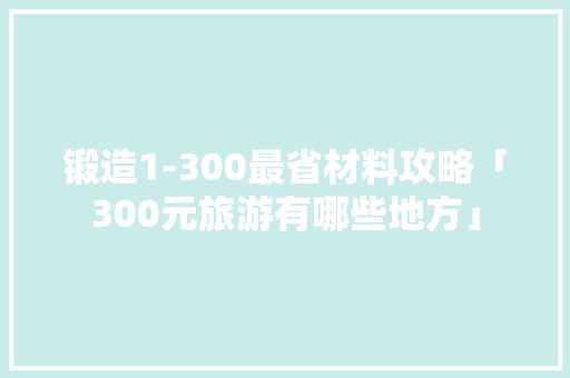锻造1-300最省材料攻略「300元旅游有哪些地方」 锻造1-300最省材料攻略「300元旅游有哪些地方」 家庭生活