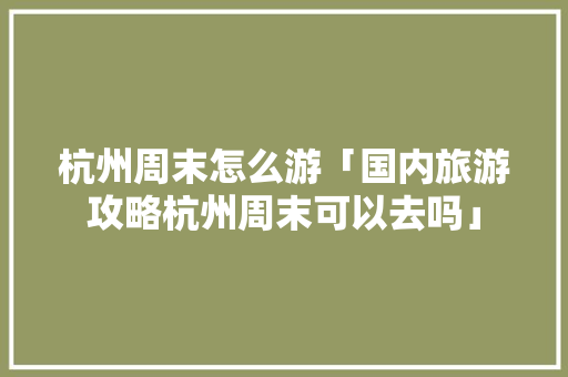 杭州周末怎么游「国内旅游攻略杭州周末可以去吗」 杭州周末怎么游「国内旅游攻略杭州周末可以去吗」 美食食谱