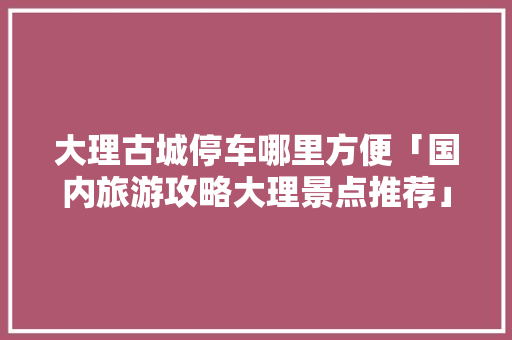 大理古城停车哪里方便「国内旅游攻略大理景点推荐」 大理古城停车哪里方便「国内旅游攻略大理景点推荐」 健康知识