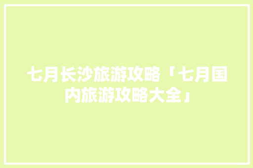 七月长沙旅游攻略「七月国内旅游攻略大全」