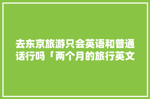 去东京旅游只会英语和普通话行吗「两个月的旅行英文」 去东京旅游只会英语和普通话行吗「两个月的旅行英文」 生活技巧
