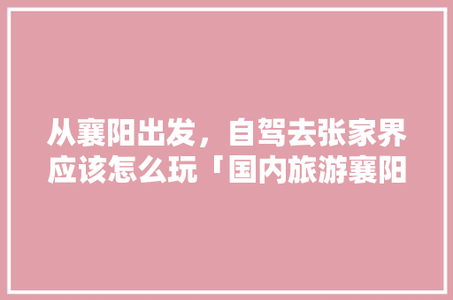 从襄阳出发，自驾去张家界应该怎么玩「国内旅游襄阳攻略大全」 从襄阳出发，自驾去张家界应该怎么玩「国内旅游襄阳攻略大全」 健康知识