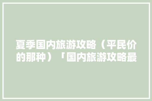 夏季国内旅游攻略（平民价的那种）「国内旅游攻略最新版本下载」 夏季国内旅游攻略（平民价的那种）「国内旅游攻略最新版本下载」 旅游指南