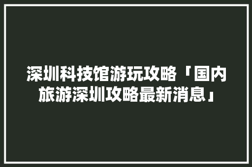 深圳科技馆游玩攻略「国内旅游深圳攻略最新消息」