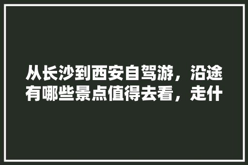 从长沙到西安自驾游，沿途有哪些景点值得去看，走什么线路最合适「长沙自驾游旅游攻略景点必去」 从长沙到西安自驾游，沿途有哪些景点值得去看，走什么线路最合适「长沙自驾游旅游攻略景点必去」 家庭生活