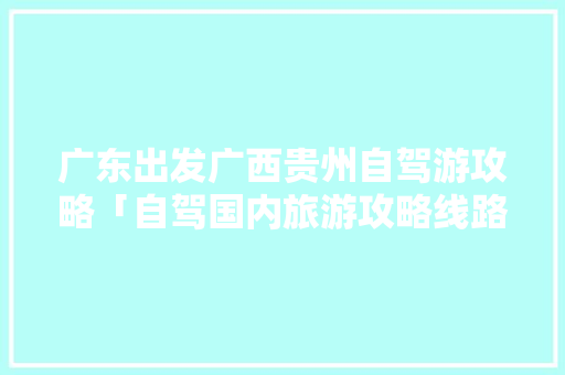 广东出发广西贵州自驾游攻略「自驾国内旅游攻略线路图」