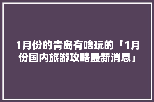 1月份的青岛有啥玩的「1月份国内旅游攻略最新消息」 1月份的青岛有啥玩的「1月份国内旅游攻略最新消息」 时尚潮流