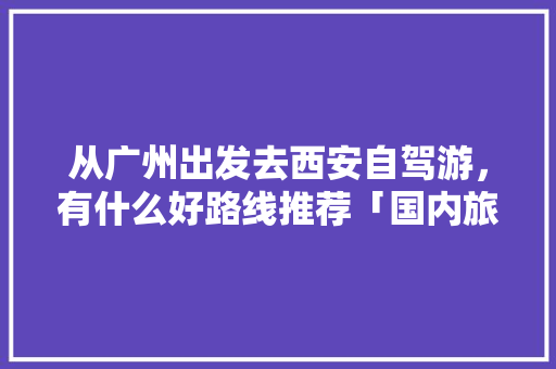 从广州出发去西安自驾游，有什么好路线推荐「国内旅游广州出发攻略图」 从广州出发去西安自驾游，有什么好路线推荐「国内旅游广州出发攻略图」 时尚潮流