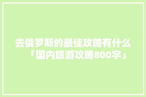 去俄罗斯的最佳攻略有什么「国内旅游攻略800字」 去俄罗斯的最佳攻略有什么「国内旅游攻略800字」 生活技巧