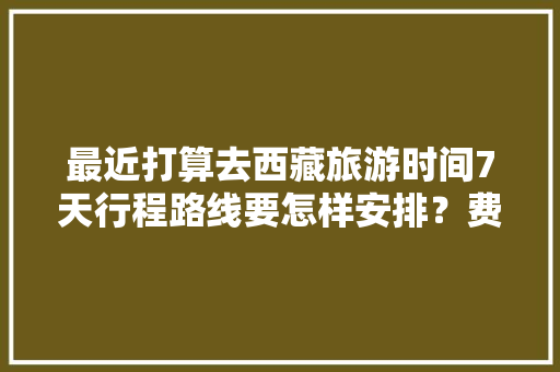 最近打算去西藏旅游时间7天行程路线要怎样安排？费用大概多少「七天假去哪旅游」