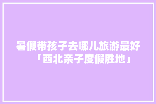 暑假带孩子去哪儿旅游最好「西北亲子度假胜地」