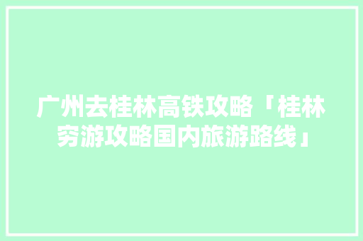 广州去桂林高铁攻略「桂林穷游攻略国内旅游路线」 广州去桂林高铁攻略「桂林穷游攻略国内旅游路线」 时尚潮流