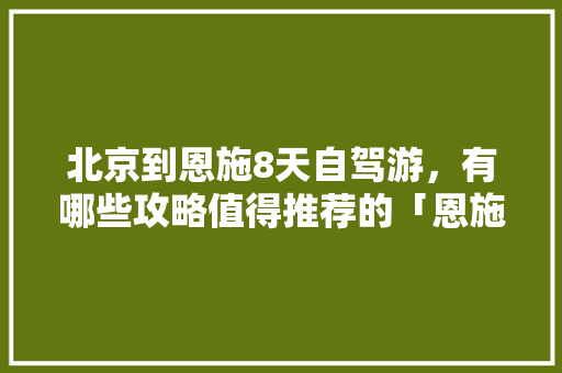 北京到恩施8天自驾游，有哪些攻略值得推荐的「恩施国内旅游攻略一日游」 北京到恩施8天自驾游，有哪些攻略值得推荐的「恩施国内旅游攻略一日游」 家庭生活