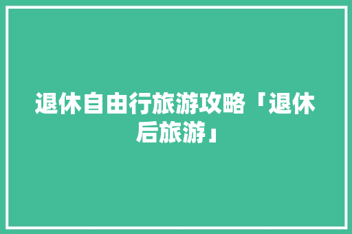退休自由行旅游攻略「退休后旅游」 退休自由行旅游攻略「退休后旅游」 生活技巧