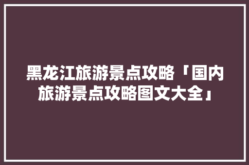 黑龙江旅游景点攻略「国内旅游景点攻略图文大全」 黑龙江旅游景点攻略「国内旅游景点攻略图文大全」 生活技巧