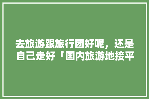 去旅游跟旅行团好呢，还是自己走好「国内旅游地接平台」 去旅游跟旅行团好呢，还是自己走好「国内旅游地接平台」 美食食谱