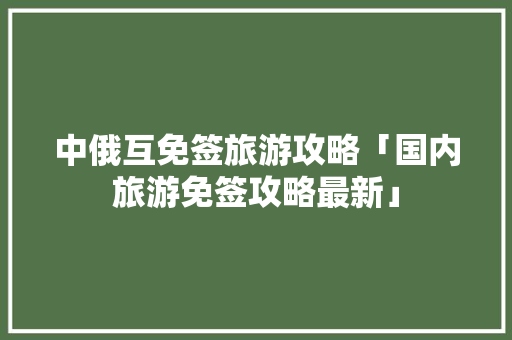 中俄互免签旅游攻略「国内旅游免签攻略最新」
