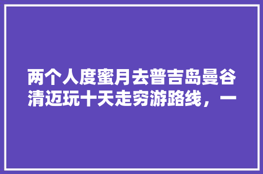 两个人度蜜月去普吉岛曼谷清迈玩十天走穷游路线，一共能花多钱「幼儿园放鞭炮」 两个人度蜜月去普吉岛曼谷清迈玩十天走穷游路线，一共能花多钱「幼儿园放鞭炮」 旅游指南