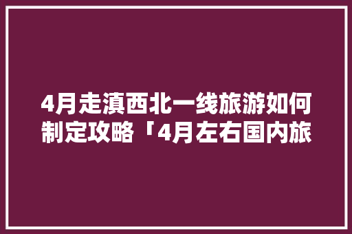 4月走滇西北一线旅游如何制定攻略「4月左右国内旅游攻略大全」 4月走滇西北一线旅游如何制定攻略「4月左右国内旅游攻略大全」 生活技巧