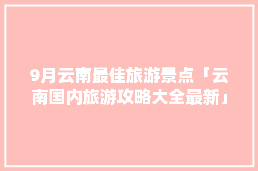 9月云南最佳旅游景点「云南国内旅游攻略大全最新」 9月云南最佳旅游景点「云南国内旅游攻略大全最新」 时尚潮流