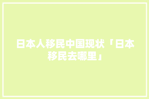 日本人移民中国现状「日本移民去哪里」 日本人移民中国现状「日本移民去哪里」 健康知识