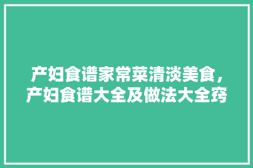 产妇食谱家常菜清淡美食，产妇食谱大全及做法大全窍门。