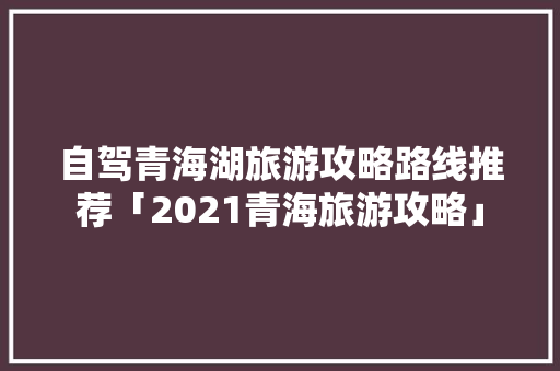 自驾青海湖旅游攻略路线推荐「2021青海旅游攻略」 自驾青海湖旅游攻略路线推荐「2021青海旅游攻略」 家庭生活