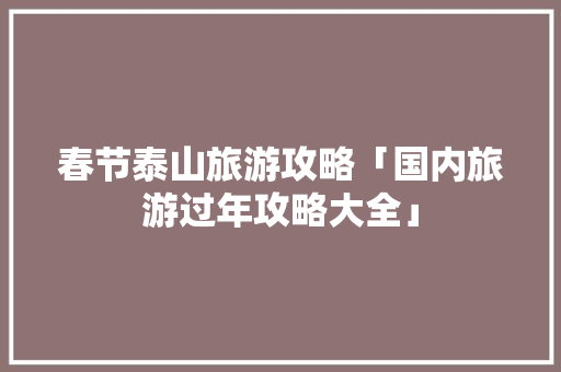 春节泰山旅游攻略「国内旅游过年攻略大全」 春节泰山旅游攻略「国内旅游过年攻略大全」 时尚潮流