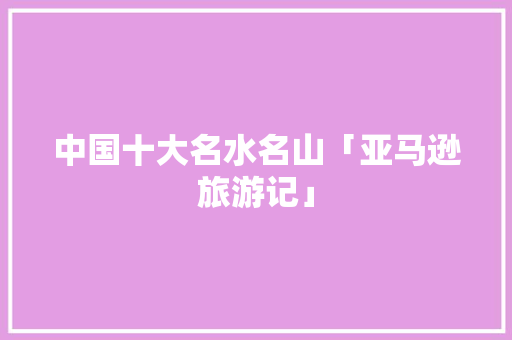 中国十大名水名山「亚马逊旅游记」