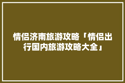 情侣济南旅游攻略「情侣出行国内旅游攻略大全」 情侣济南旅游攻略「情侣出行国内旅游攻略大全」 生活技巧