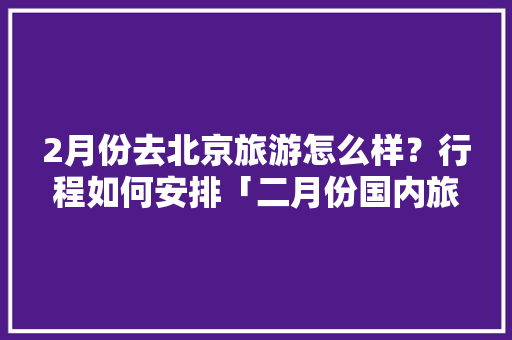 2月份去北京旅游怎么样？行程如何安排「二月份国内旅游攻略大全」