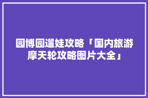 园博园遛娃攻略「国内旅游摩天轮攻略图片大全」 园博园遛娃攻略「国内旅游摩天轮攻略图片大全」 旅游指南