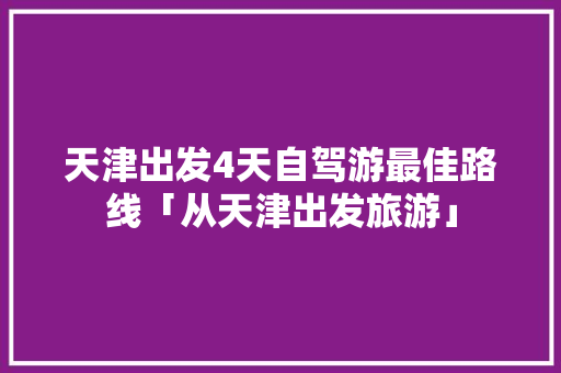 天津出发4天自驾游最佳路线「从天津出发旅游」 天津出发4天自驾游最佳路线「从天津出发旅游」 美食食谱