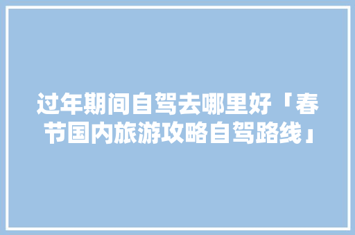 过年期间自驾去哪里好「春节国内旅游攻略自驾路线」 过年期间自驾去哪里好「春节国内旅游攻略自驾路线」 时尚潮流
