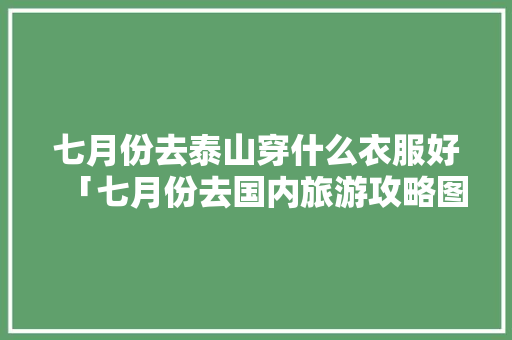 七月份去泰山穿什么衣服好「七月份去国内旅游攻略图」 七月份去泰山穿什么衣服好「七月份去国内旅游攻略图」 家庭生活