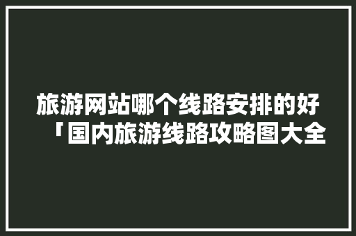 旅游网站哪个线路安排的好「国内旅游线路攻略图大全图片」
