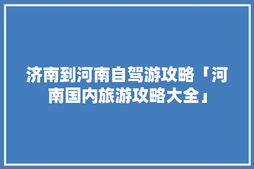 济南到河南自驾游攻略「河南国内旅游攻略大全」