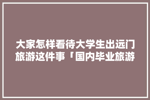 大家怎样看待大学生出远门旅游这件事「国内毕业旅游去哪里好」 大家怎样看待大学生出远门旅游这件事「国内毕业旅游去哪里好」 美食食谱