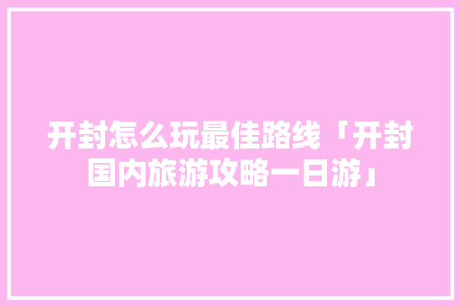 开封怎么玩最佳路线「开封国内旅游攻略一日游」