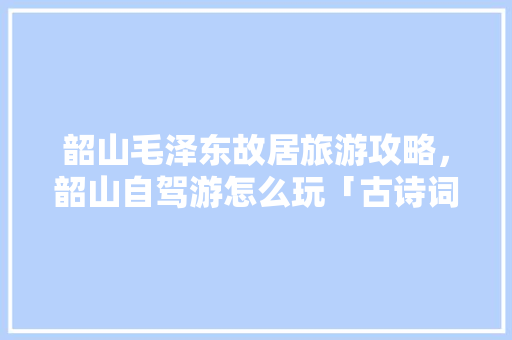 韶山毛泽东故居旅游攻略，韶山自驾游怎么玩「古诗词旅游线路」