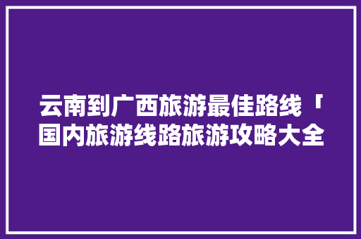 云南到广西旅游最佳路线「国内旅游线路旅游攻略大全」
