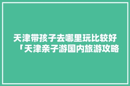 天津带孩子去哪里玩比较好「天津亲子游国内旅游攻略大全」 天津带孩子去哪里玩比较好「天津亲子游国内旅游攻略大全」 生活技巧