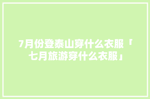 7月份登泰山穿什么衣服「七月旅游穿什么衣服」 7月份登泰山穿什么衣服「七月旅游穿什么衣服」 健康知识